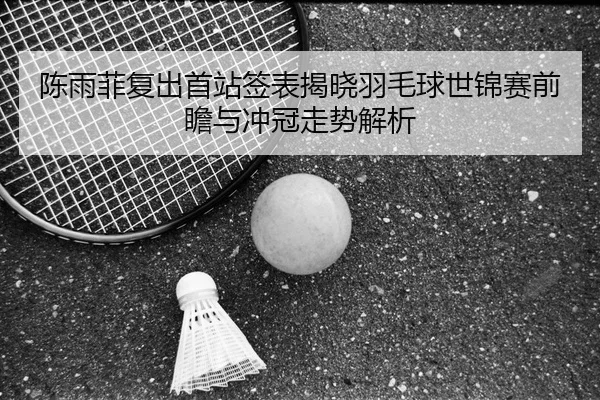 陈雨菲复出首站签表揭晓羽毛球世锦赛前瞻与冲冠走势解析