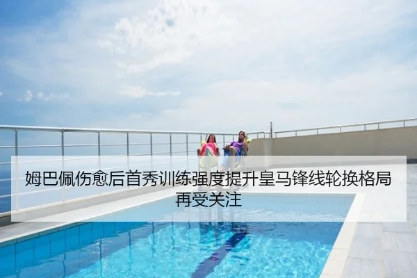 姆巴佩伤愈后首秀训练强度提升皇马锋线轮换格局再受关注
