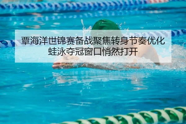 覃海洋世锦赛备战聚焦转身节奏优化 蛙泳夺冠窗口悄然打开